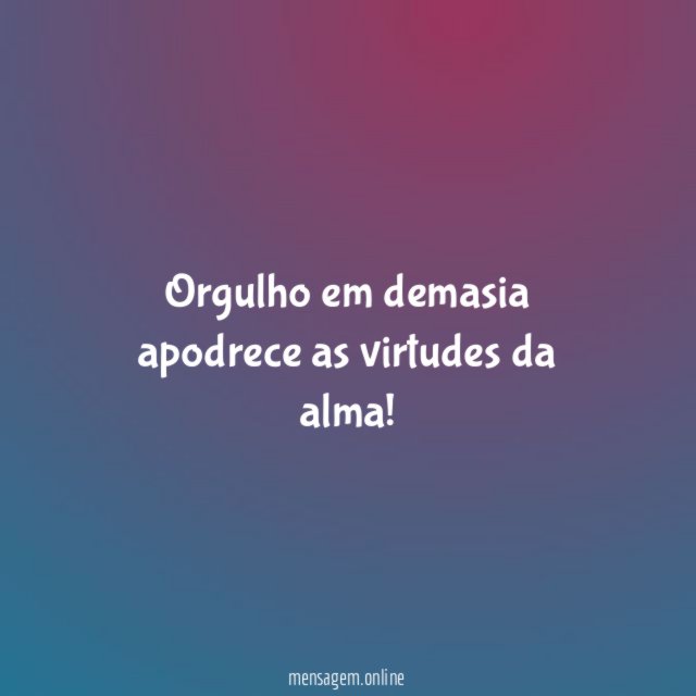 Orgulho em demasia apodrece as virtudes da alma
