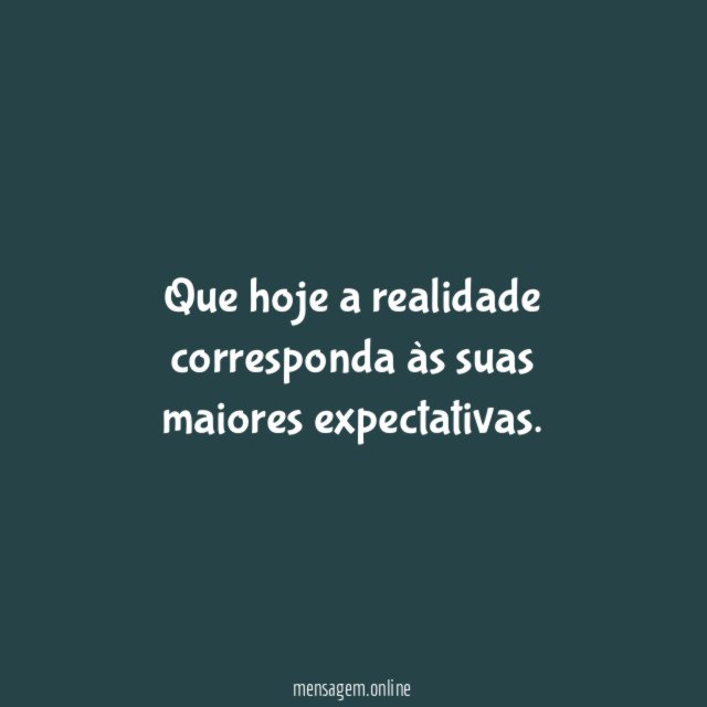 Que hoje a realidade corresponda às suas maiores expectativas