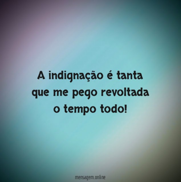 A indignação é tanta que me pego revoltada o tempo todo