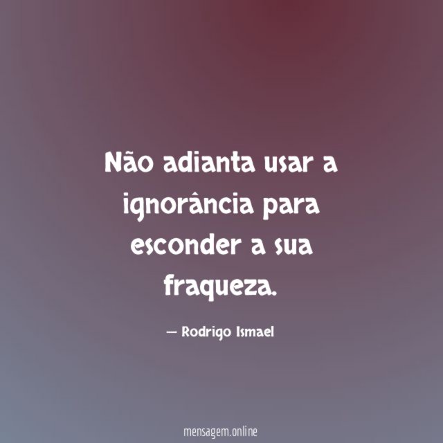 Não adianta usar a ignorância para esconder a sua fraqueza