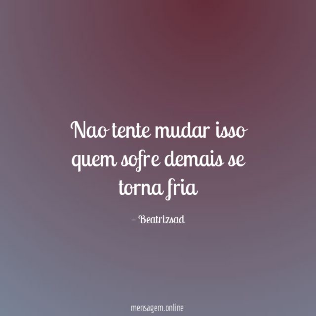 Nao tente mudar isso quem sofre demais se torna fria