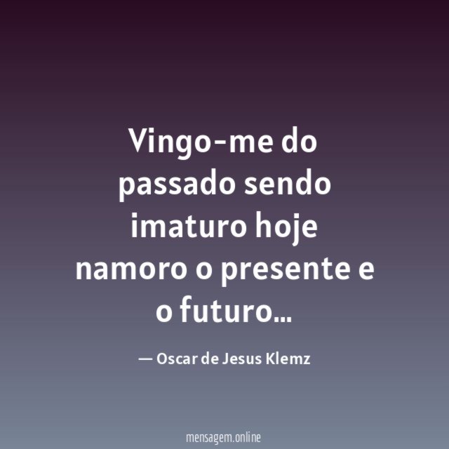 Vingo-me do passado sendo imaturo hoje namoro o presente e o futuro