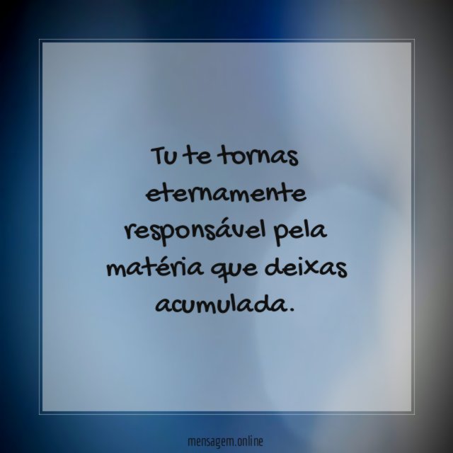 Tu te tornas eternamente responsável pela matéria que deixas acumulada