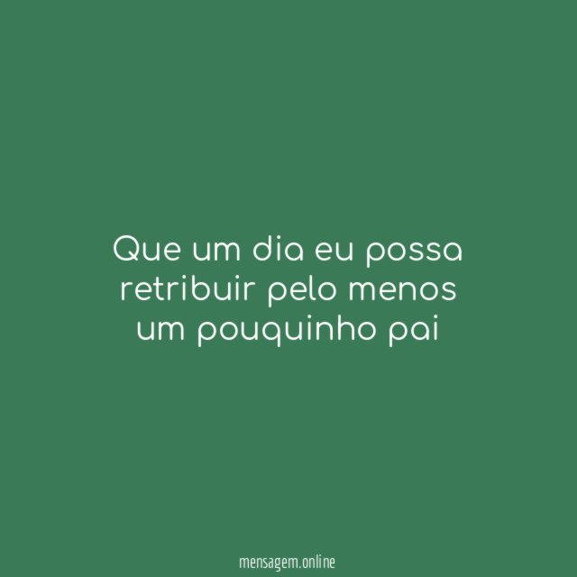 Que um dia eu possa retribuir pelo menos um pouquinho pai