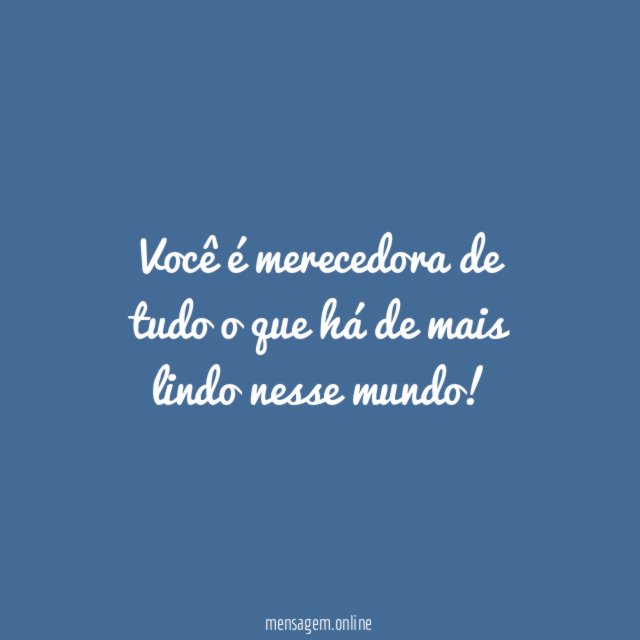 Você é merecedora de tudo o que há de mais lindo nesse mundo