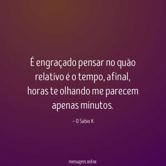 É engraçado pensar no quão relativo é o tempo