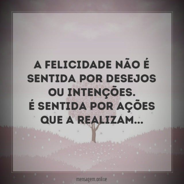 A Felicidade não é sentida por desejos ou intenções