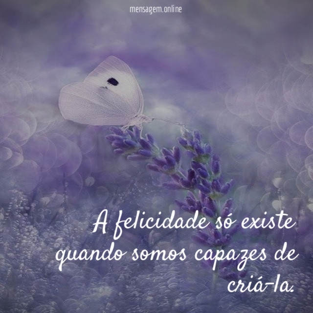 A felicidade só existe quando somos capazes de criá-la