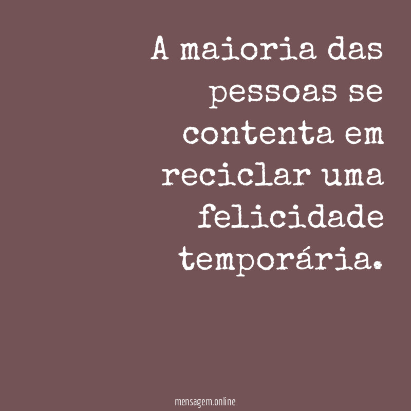 A maioria das pessoas se contenta em reciclar uma felicidade temporária