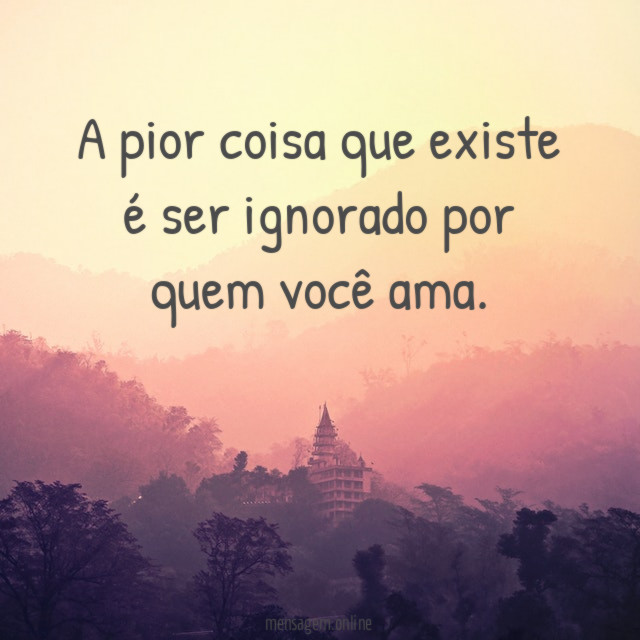 A pior coisa que existe é ser ignorado por quem você ama