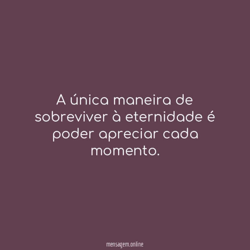 A única maneira de sobreviver à eternidade é poder apreciar cada momento
