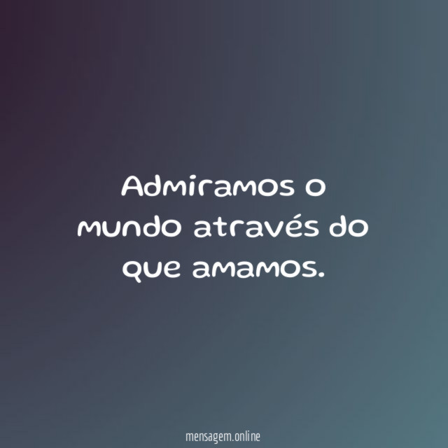 Admiramos o mundo através do que amamos