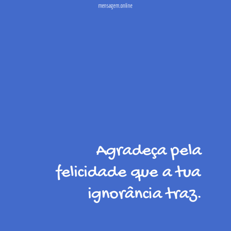 Agradeça pela felicidade que a tua ignorância traz