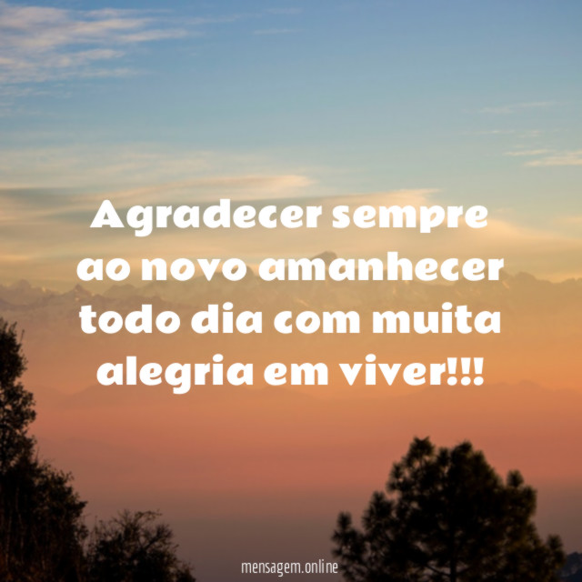 Agradecer sempre ao novo amanhecer todo dia com muita alegria em viver