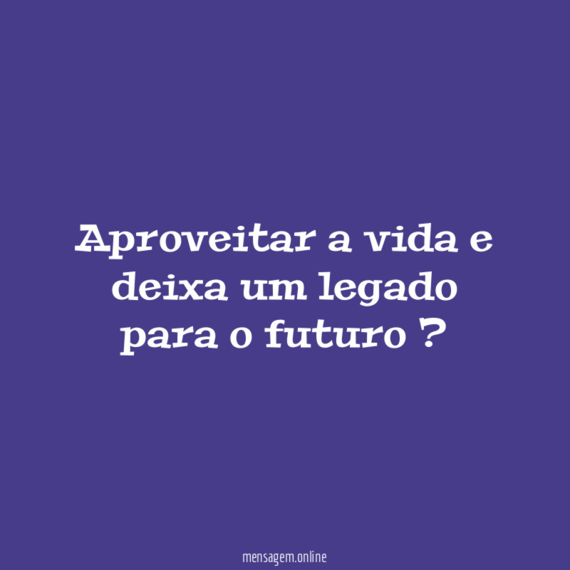 aproveitar a vida e deixa um legado para o futuro ?