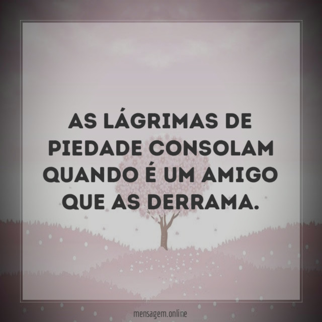 As lágrimas de piedade consolam quando é um amigo que as derrama