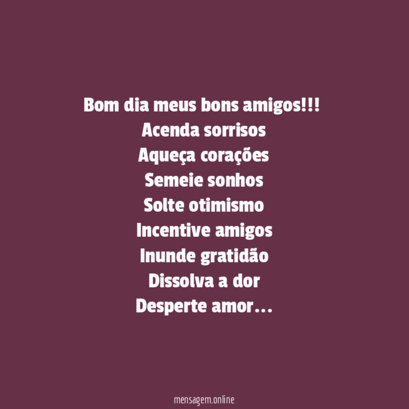 Bom dia meus bons amigos!!!
Acenda sorrisos
Aqueça corações
Semeie sonhos
Solte otimismo
Incentive amigos
Inunde gratidão
Dissolva a dor
Desperte amor…