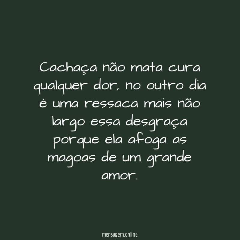 Cachaça não mata cura qualquer dor, no outro dia é uma ressaca mais não largo essa desgraça porque ela afoga as magoas de um grande amor.