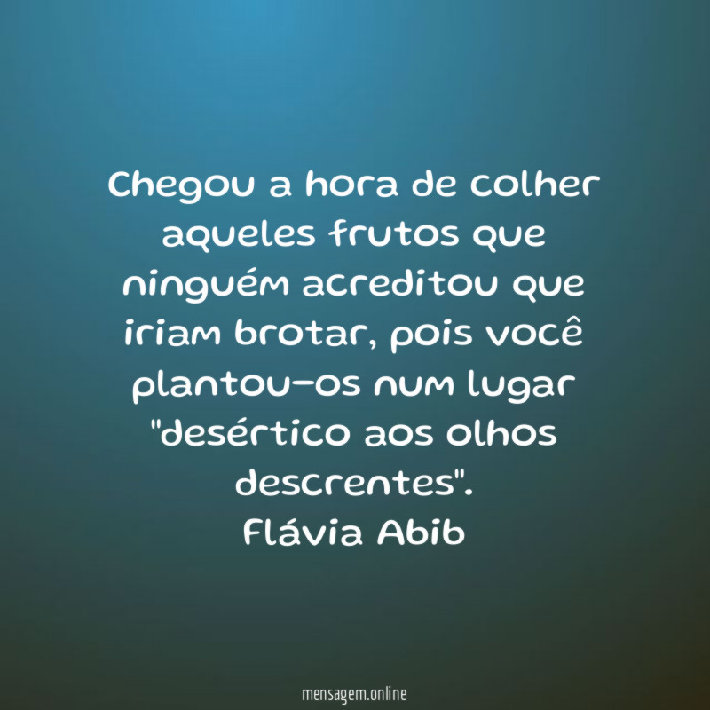 Chegou a hora de colher aqueles frutos que ninguém acreditou que iriam brotar, pois você plantou-os num lugar "desértico aos olhos descrentes".