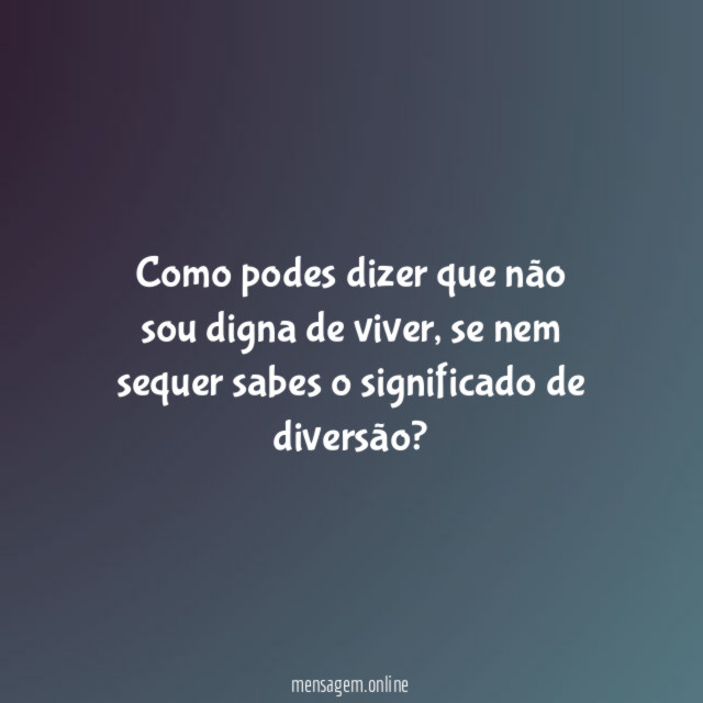 Como podes dizer que não sou digna de viver