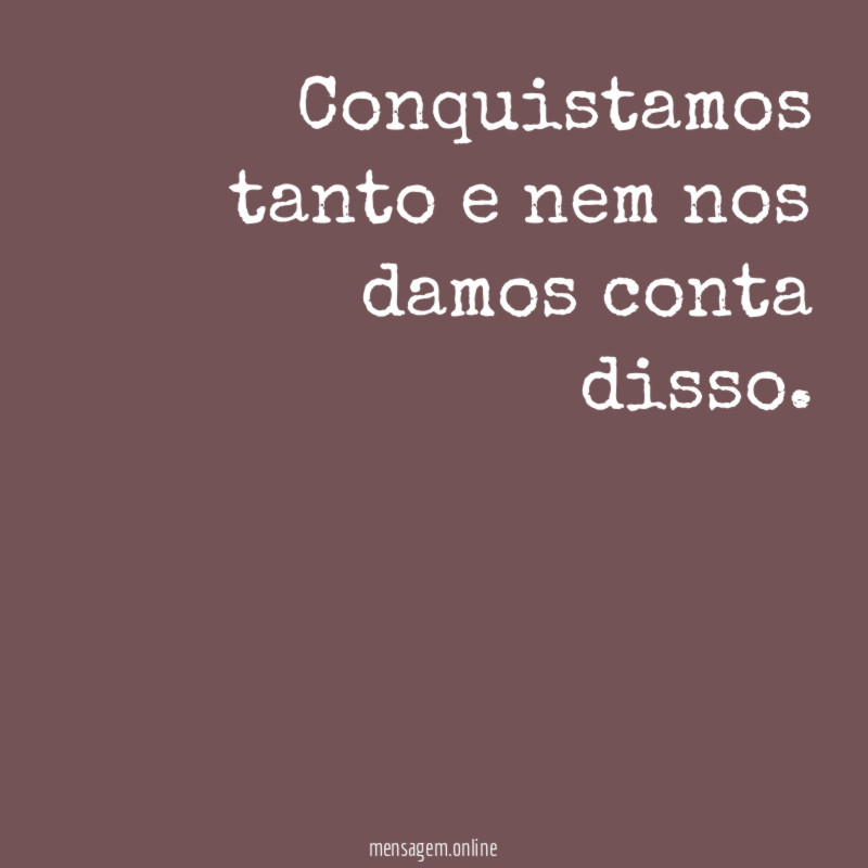 Conquistamos tanto e nem nos damos conta disso
