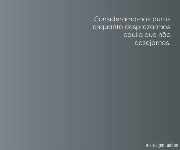 Consideramo-nos puros enquanto desprezarmos aquilo que não desejamos