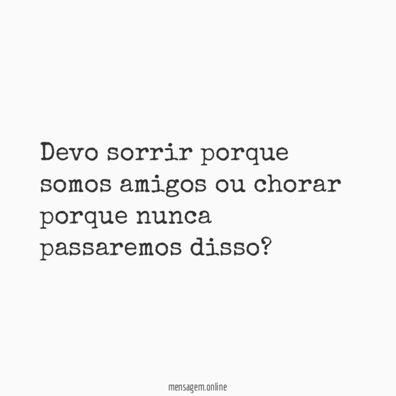 Devo sorrir porque somos amigos ou chorar porque nunca passaremos disso