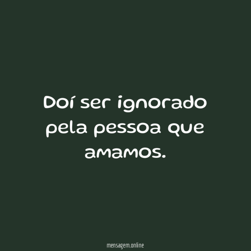 Doí ser ignorado pela pessoa que amamos