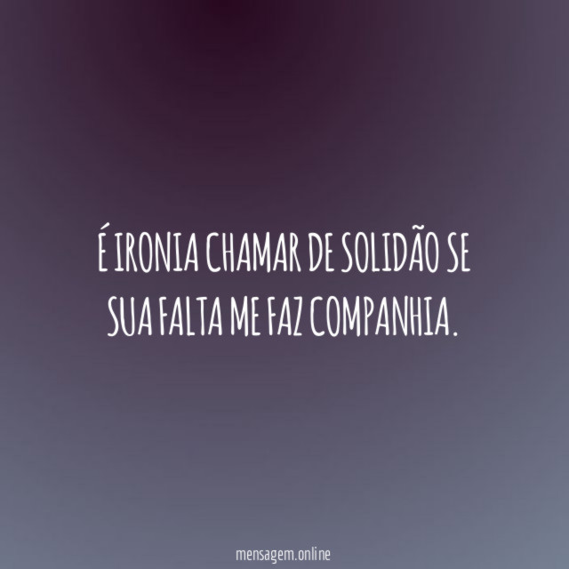 É ironia chamar de solidão se sua falta me faz companhia