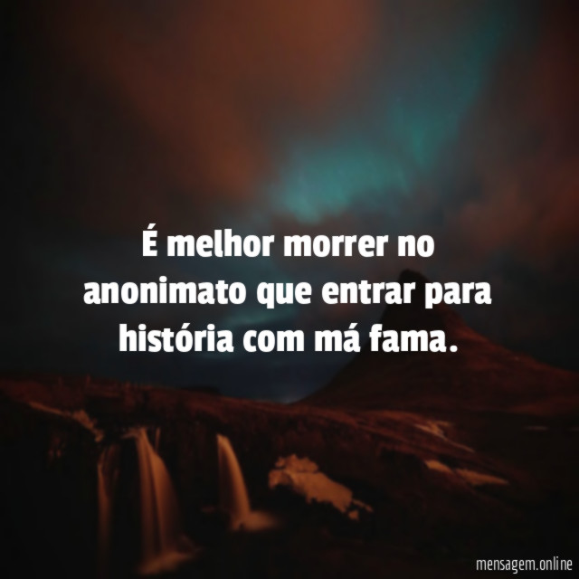 É melhor morrer no anonimato que entrar para história com má fama