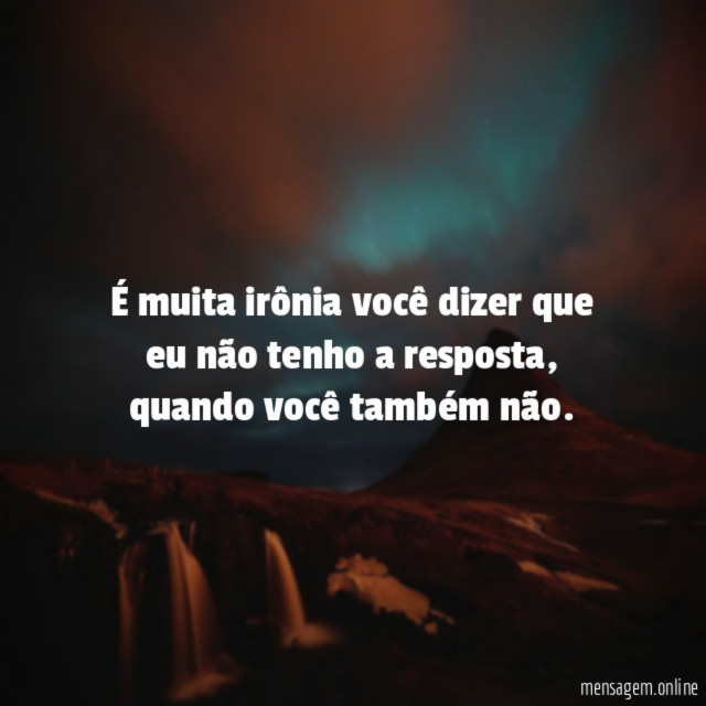 É muita irônia você dizer que eu não tenho a resposta