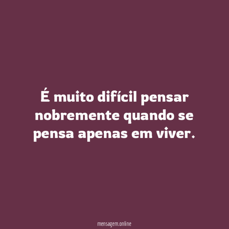 É muito difícil pensar nobremente quando se pensa apenas em viver