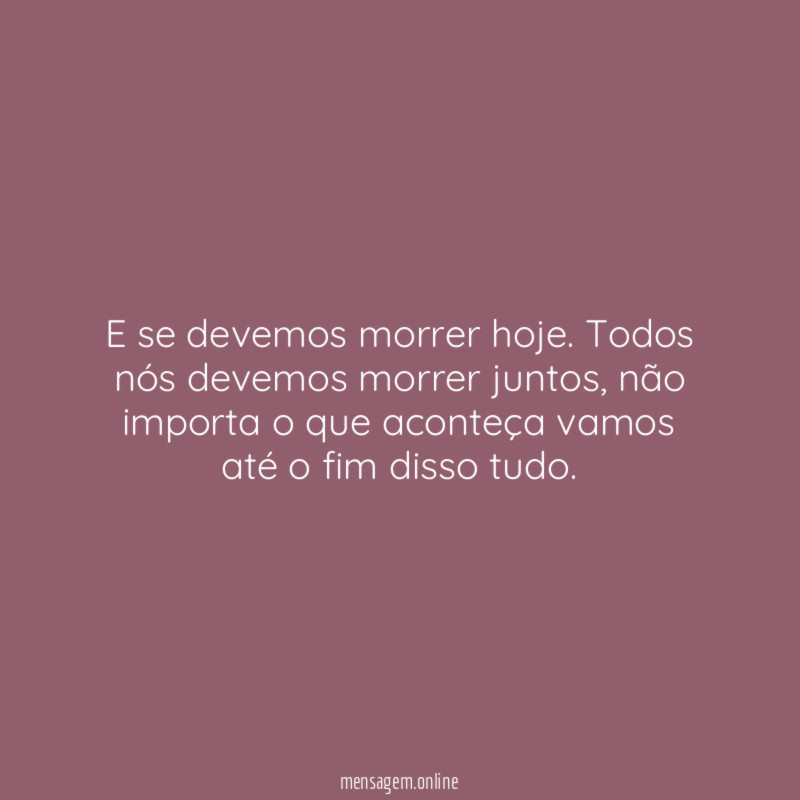 E se devemos morrer hoje