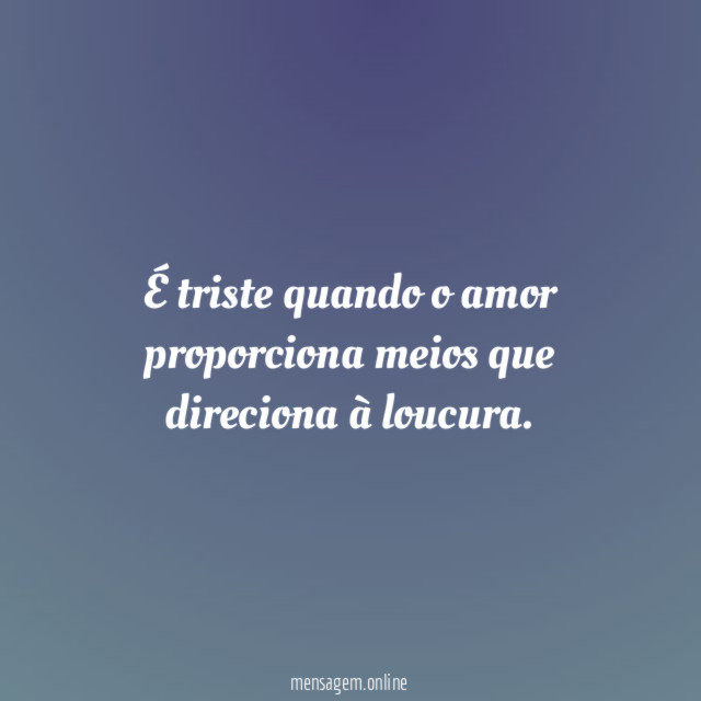 É triste quando o amor proporciona meios que direciona à loucura