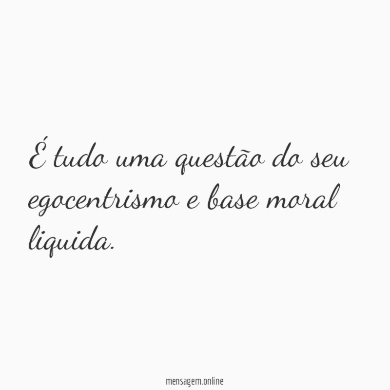 É tudo uma questão do seu egocentrismo e base moral liquida