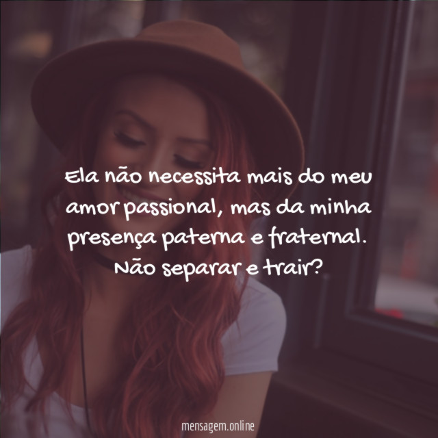 Ela não necessita mais do meu amor passional, mas da minha presença paterna e fraternal.