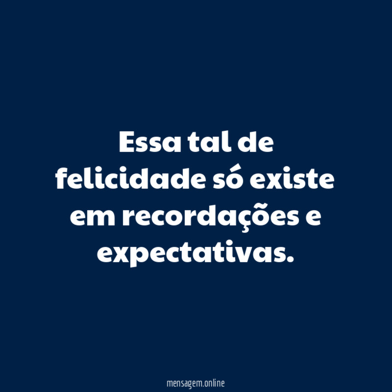 Essa tal de felicidade só existe em recordações e expectativas