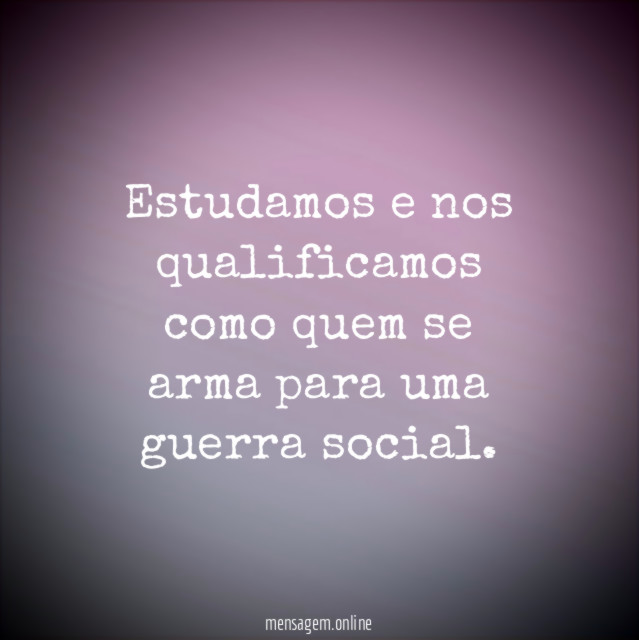 Estudamos e nos qualificamos como quem se arma para uma guerra social
