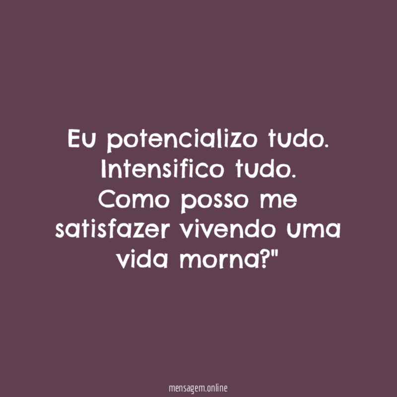 "Eu potencializo tudo. Intensifico tudo. Como posso me satisfazer vivendo uma vida morna ?"