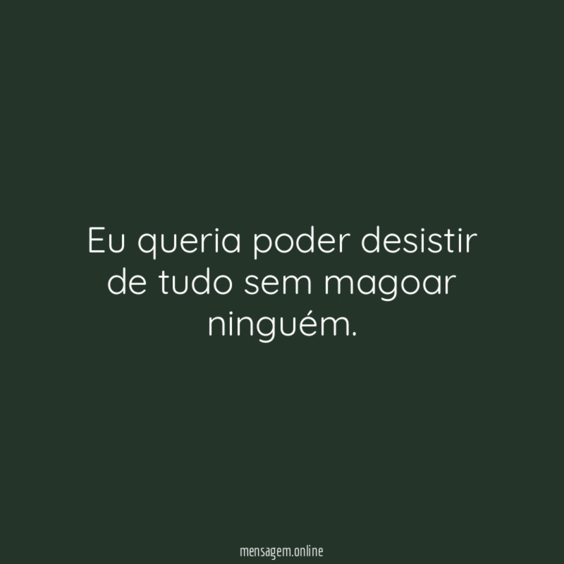 Eu queria poder desistir de tudo sem magoar ninguém