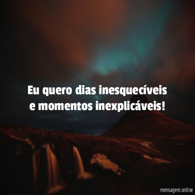 Eu quero dias inesquecíveis e momentos inexplicáveis