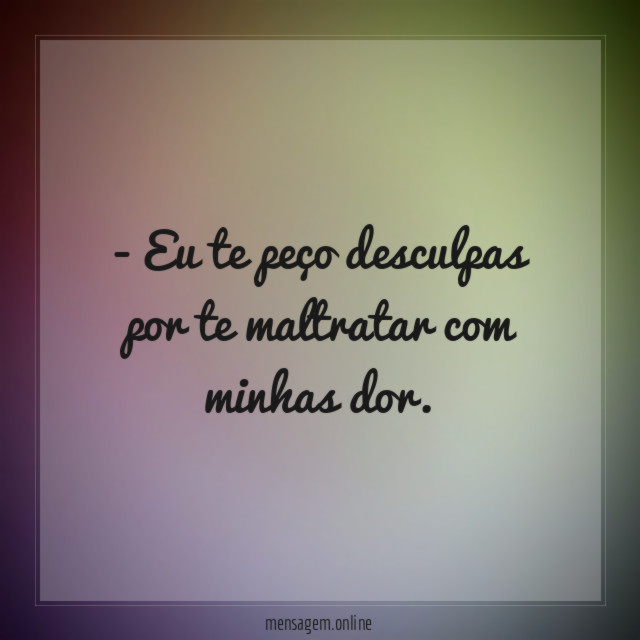 Eu te peço desculpas por te maltratar com minhas dor