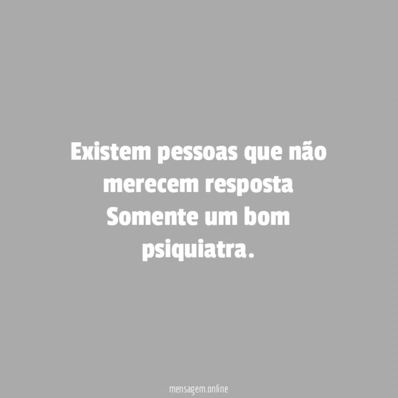Existem pessoas que não merecem resposta Somente um bom psiquiatra