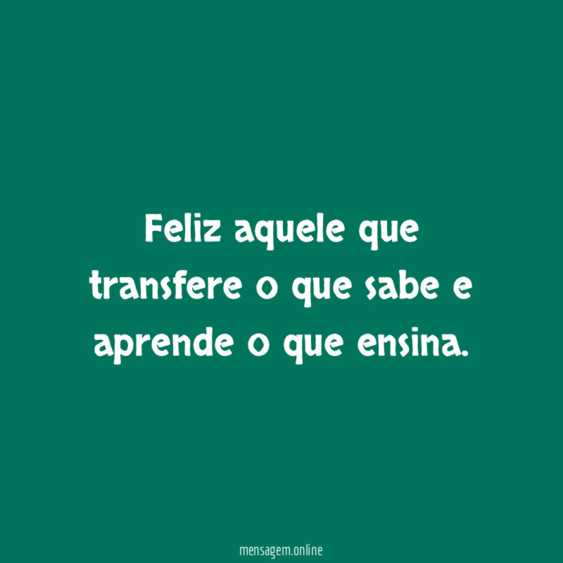 Feliz aquele que transfere o que sabe e aprende o que ensina