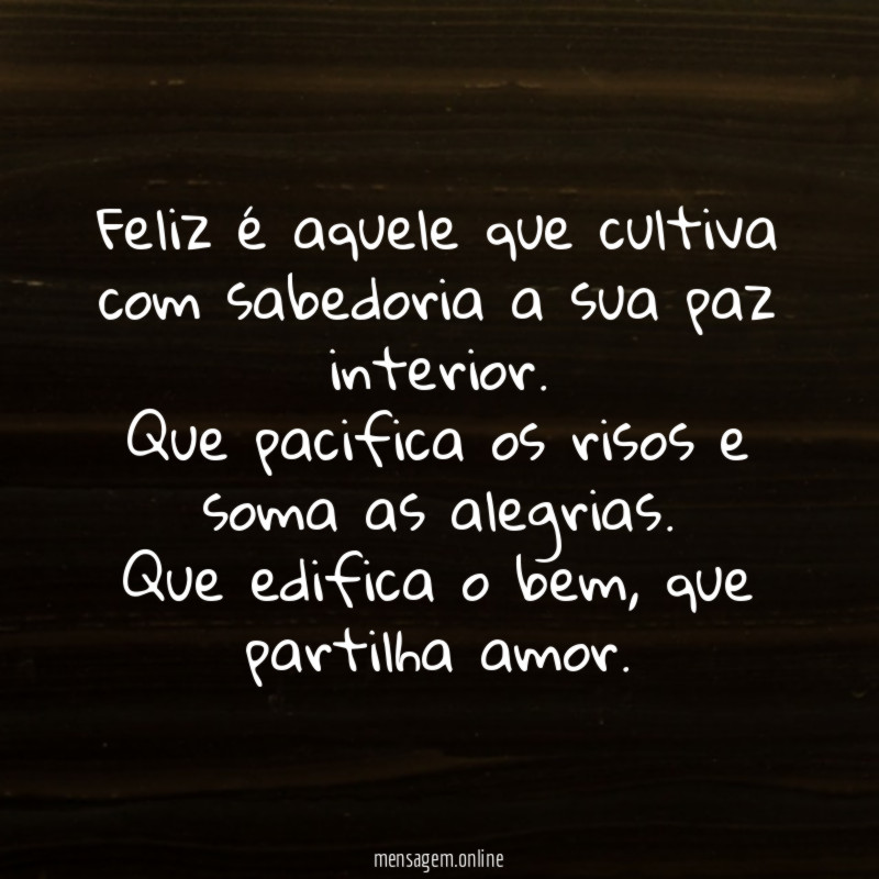 Feliz é aquele que cultiva com sabedoria a sua paz interior.
Que pacifica os risos e soma as alegrias.
Que edifica o bem, que partilha amor.