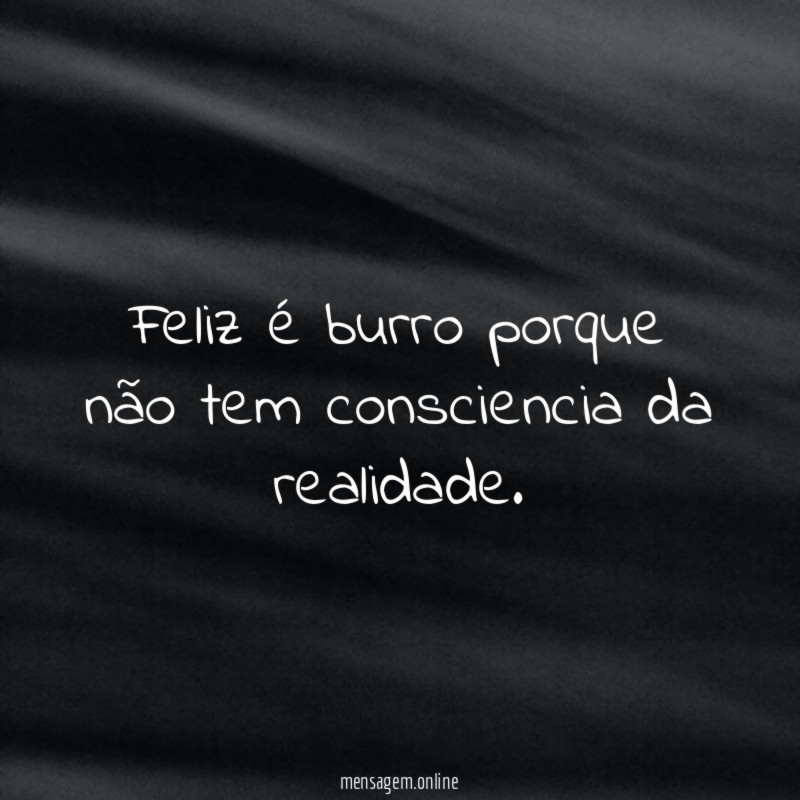 Feliz é burro porque não tem consciencia da realidade