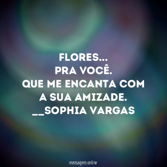 Flores…
Pra você.
Que me encanta com a sua amizade.