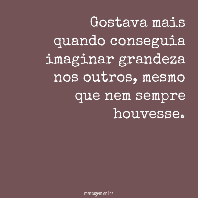 Gostava mais quando conseguia imaginar grandeza nos outros