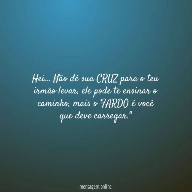 "Hei… Não dê sua CRUZ para o teu irmão levar, ele pode te ensinar o caminho, mais o FARDO é você que deve carregar."