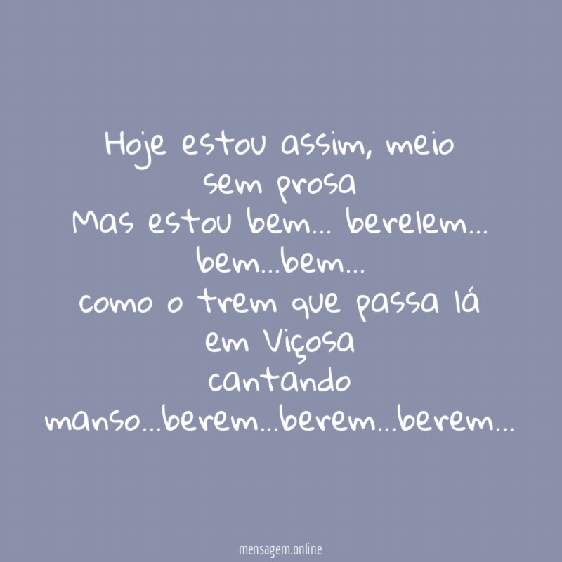 Hoje estou assim, meio sem prosa
Mas estou bem… berelem… bem…bem…
como o trem que passa lá em Viçosa
cantando manso…berem…berem…berem…